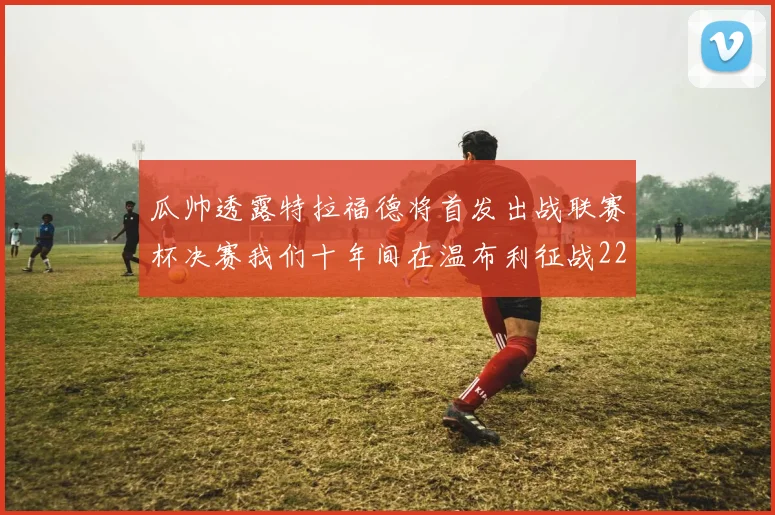 瓜帅透露特拉福德将首发出战联赛杯决赛我们十年间在温布利征战22次