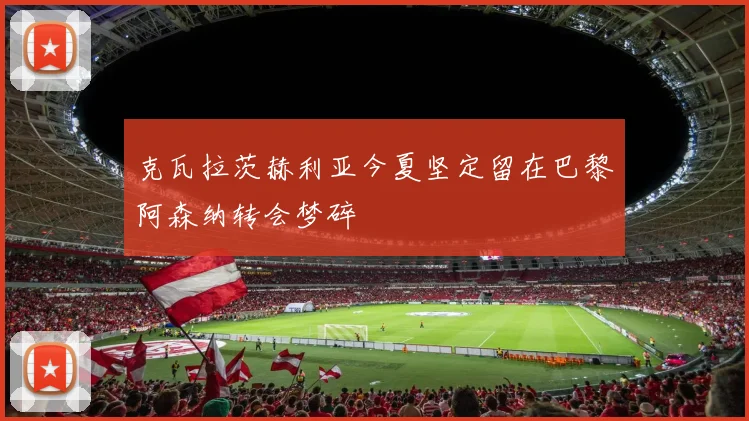 克瓦拉茨赫利亚今夏坚定留在巴黎阿森纳转会梦碎