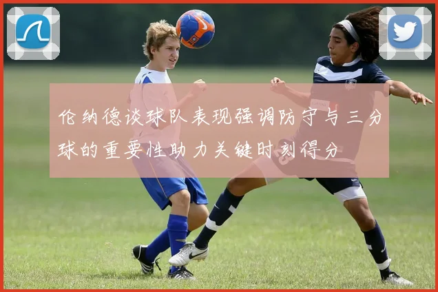 伦纳德谈球队表现强调防守与三分球的重要性助力关键时刻得分