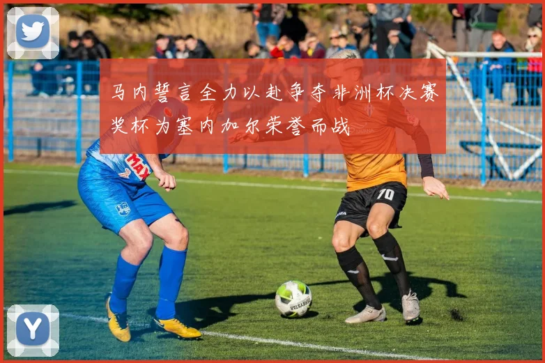 马内誓言全力以赴争夺非洲杯决赛奖杯为塞内加尔荣誉而战