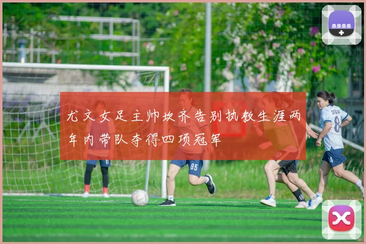 尤文女足主帅坎齐告别执教生涯两年内带队夺得四项冠军