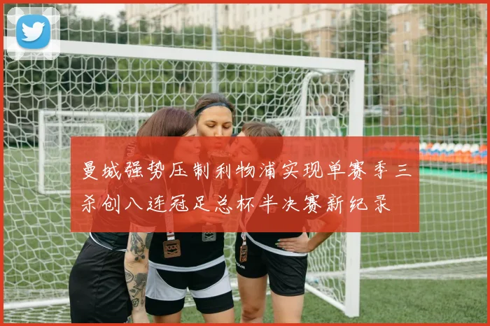 曼城强势压制利物浦实现单赛季三杀创八连冠足总杯半决赛新纪录