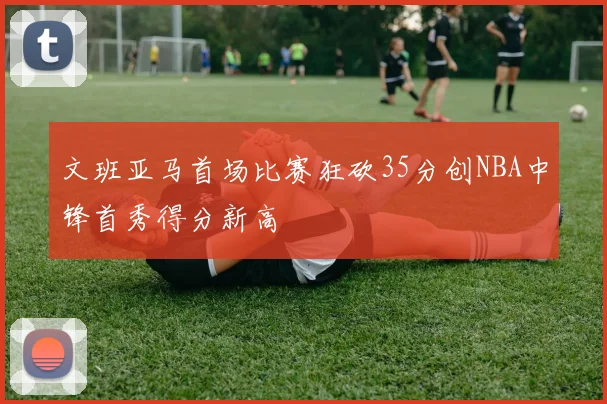 文班亚马首场比赛狂砍35分创NBA中锋首秀得分新高