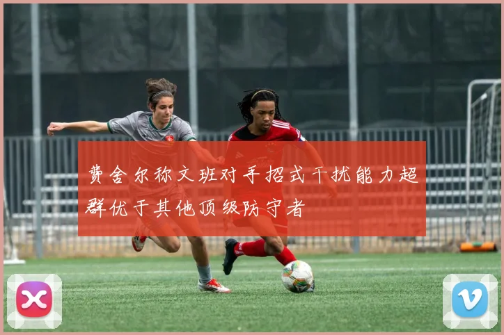 费舍尔称文班对手招式干扰能力超群优于其他顶级防守者
