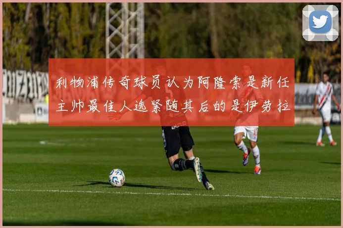 利物浦传奇球员认为阿隆索是新任主帅最佳人选紧随其后的是伊劳拉
