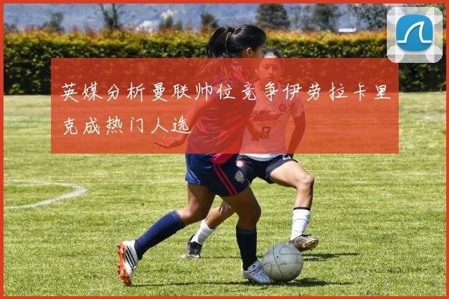 英媒分析曼联帅位竞争伊劳拉卡里克成热门人选